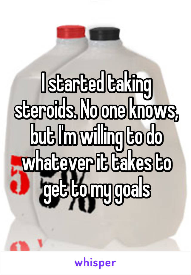 I started taking steroids. No one knows, but I'm willing to do whatever it takes to get to my goals