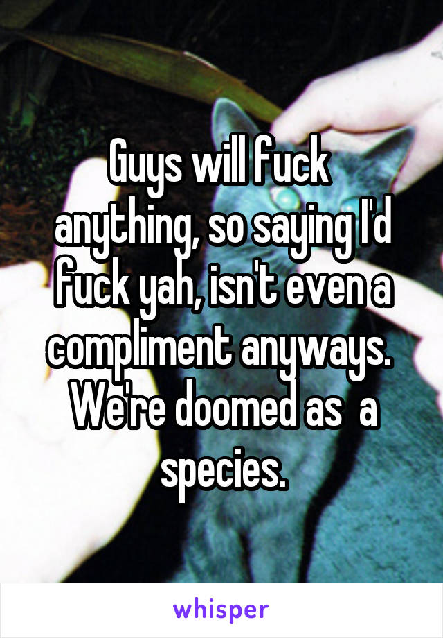 Guys will fuck 
anything, so saying I'd fuck yah, isn't even a compliment anyways. 
We're doomed as  a species.
