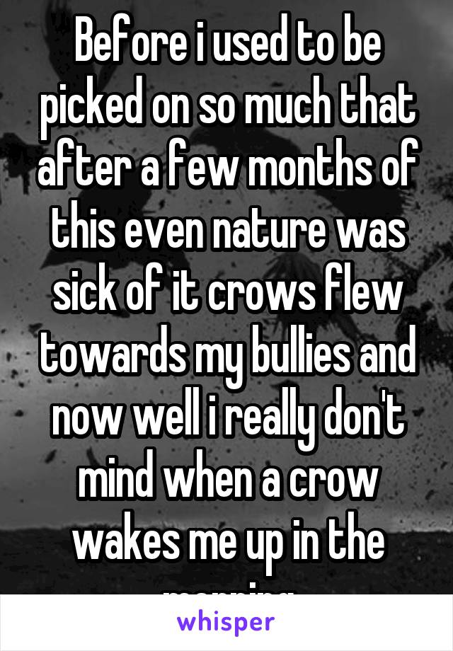 Before i used to be picked on so much that after a few months of this even nature was sick of it crows flew towards my bullies and now well i really don't mind when a crow wakes me up in the morning