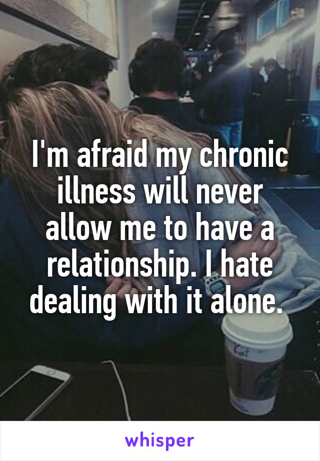 I'm afraid my chronic illness will never allow me to have a relationship. I hate dealing with it alone. 