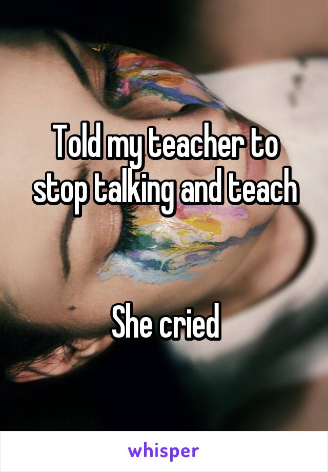 Told my teacher to stop talking and teach


She cried