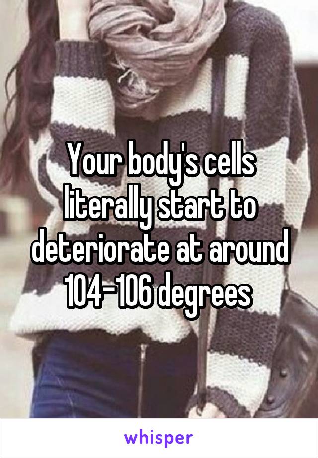 Your body's cells literally start to deteriorate at around 104-106 degrees 