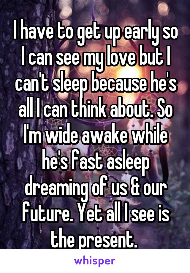 I have to get up early so I can see my love but I can't sleep because he's all I can think about. So I'm wide awake while he's fast asleep dreaming of us & our future. Yet all I see is the present. 