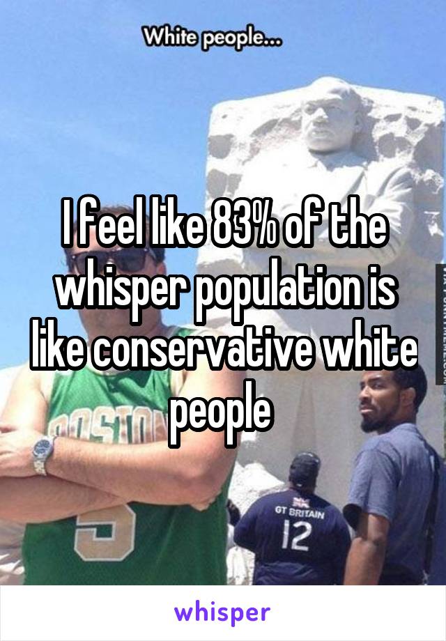 I feel like 83% of the whisper population is like conservative white people 