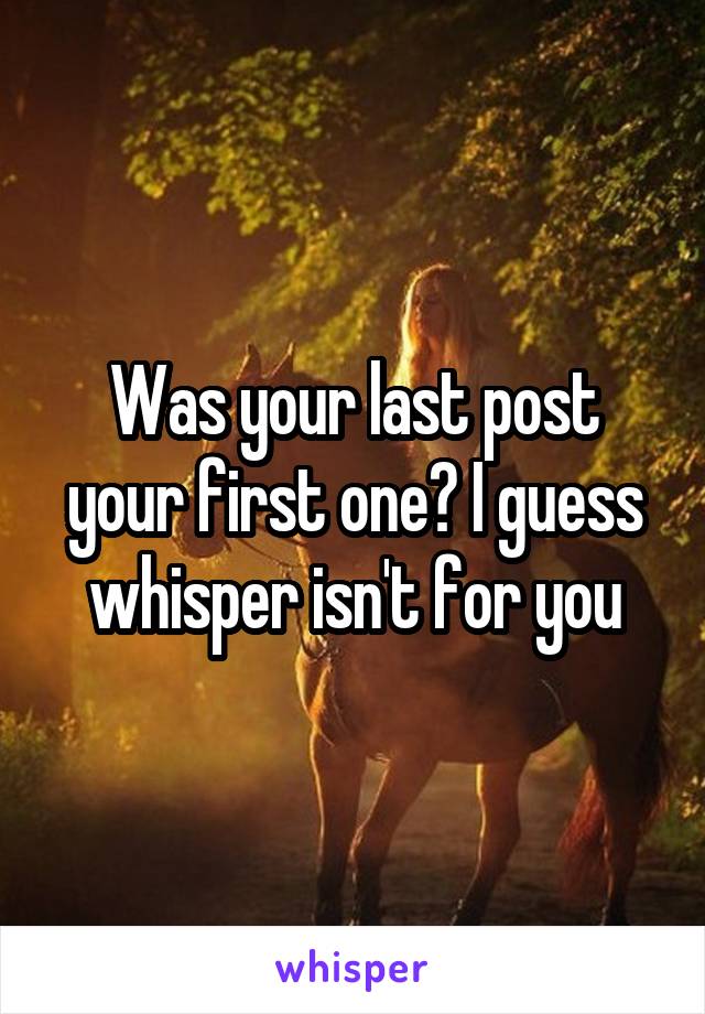 Was your last post your first one? I guess whisper isn't for you