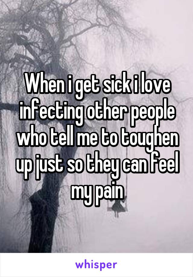 When i get sick i love infecting other people who tell me to toughen up just so they can feel my pain
