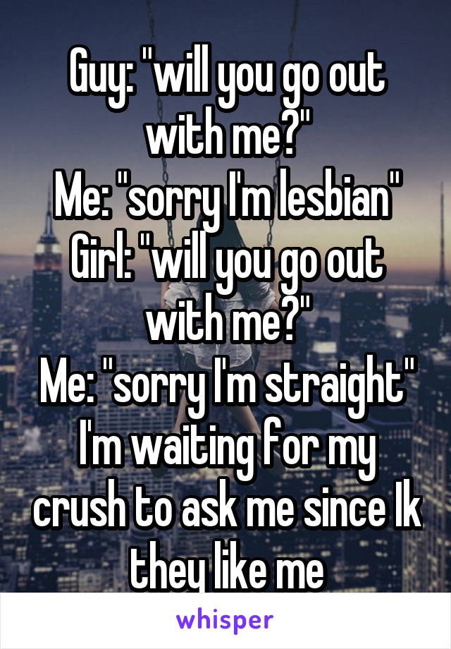 Guy: "will you go out with me?"
Me: "sorry I'm lesbian"
Girl: "will you go out with me?"
Me: "sorry I'm straight"
I'm waiting for my crush to ask me since Ik they like me