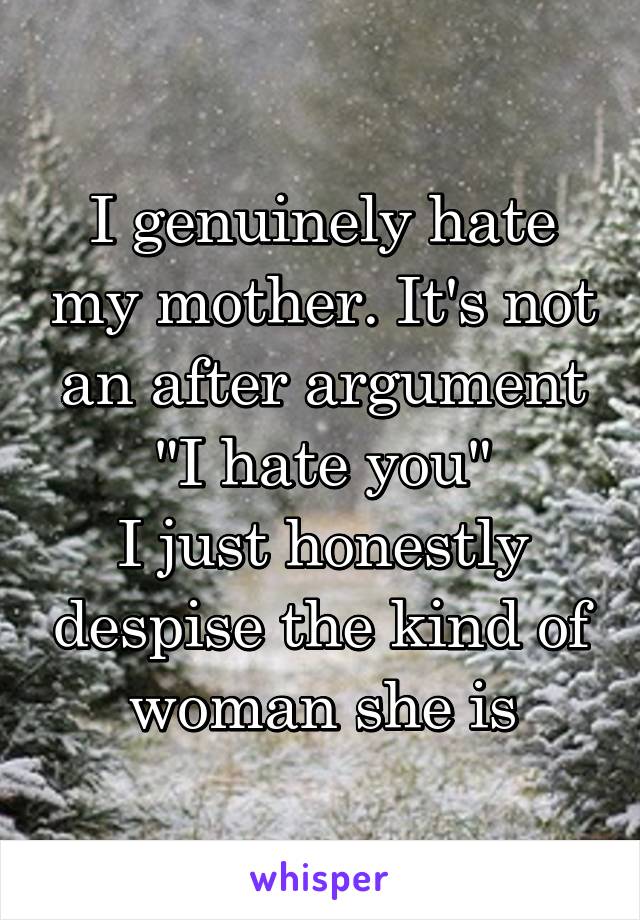 I genuinely hate my mother. It's not an after argument "I hate you"
I just honestly despise the kind of woman she is