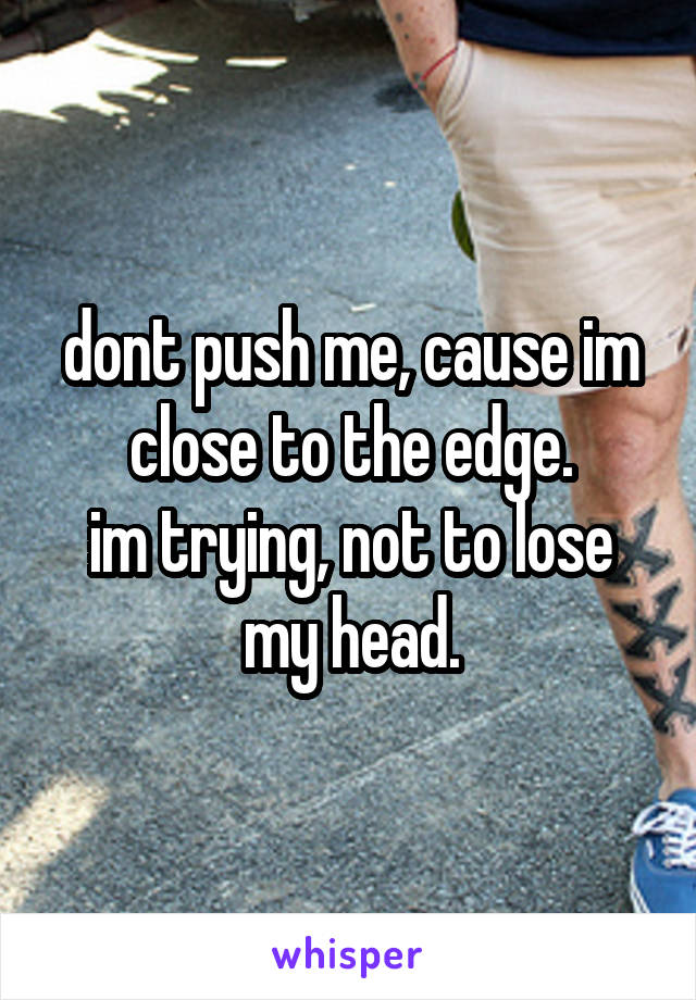 dont push me, cause im close to the edge.
im trying, not to lose my head.