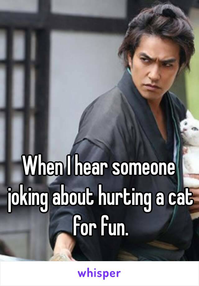 When I hear someone joking about hurting a cat for fun.