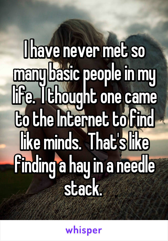 I have never met so many basic people in my life.  I thought one came to the Internet to find like minds.  That's like finding a hay in a needle stack. 