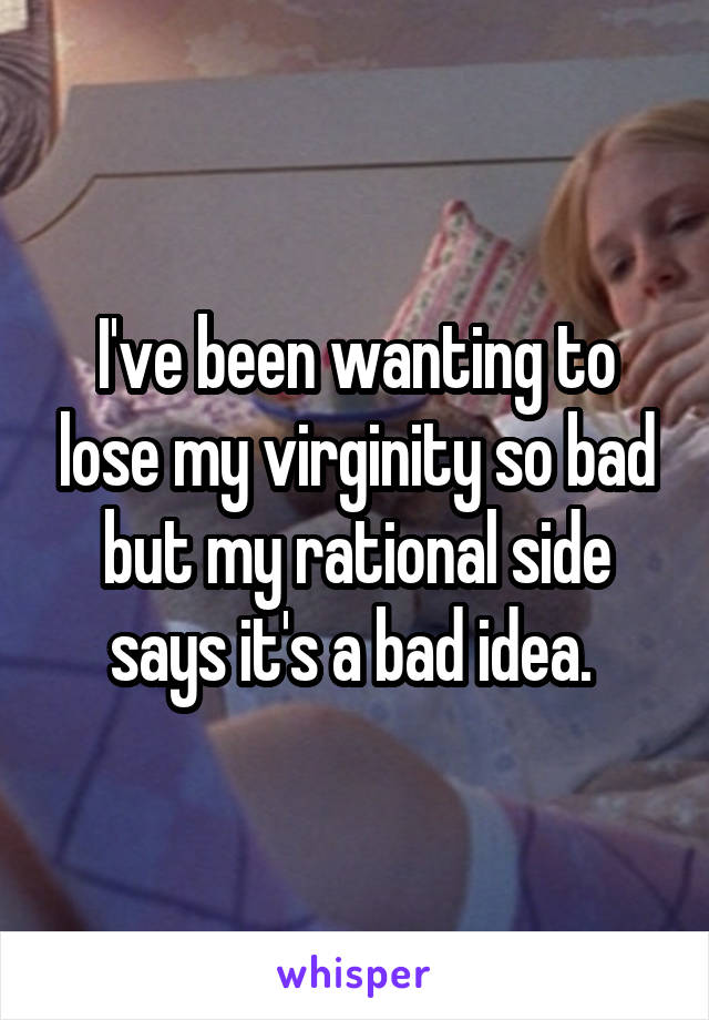 I've been wanting to lose my virginity so bad but my rational side says it's a bad idea. 