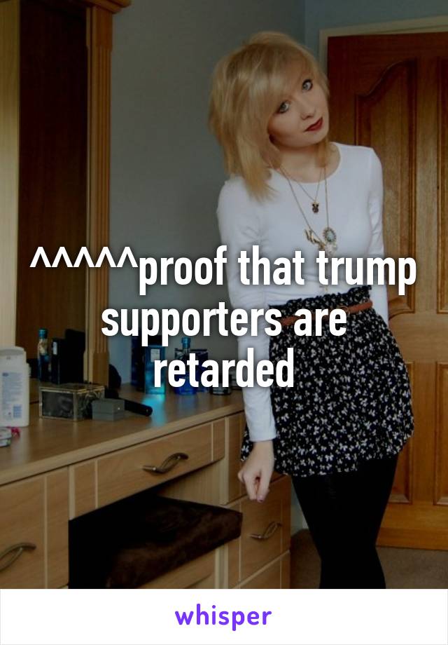 ^^^^^proof that trump supporters are retarded