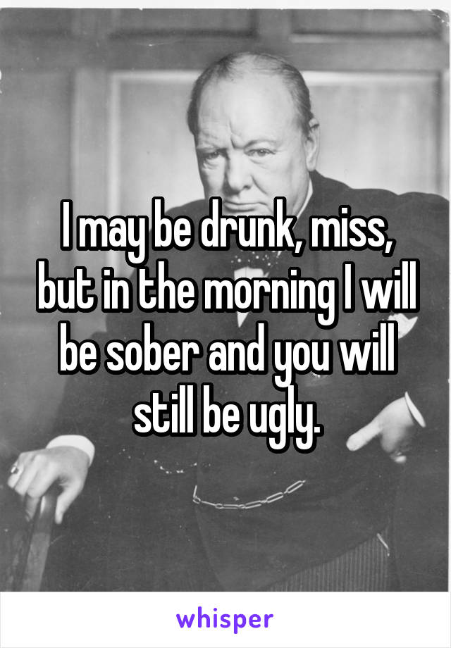 I may be drunk, miss, but in the morning I will be sober and you will still be ugly.