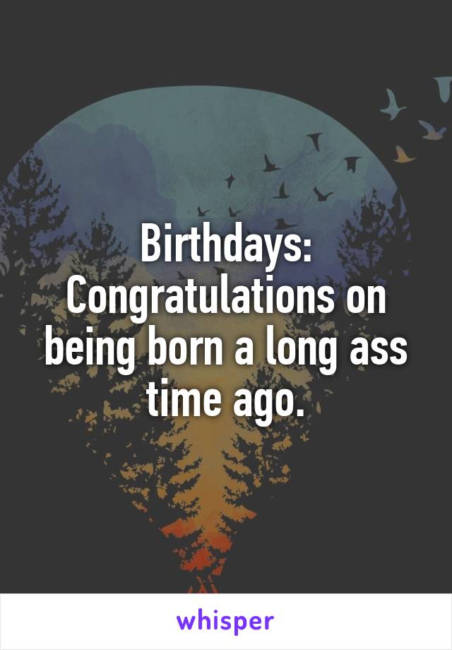 Birthdays:
Congratulations on being born a long ass time ago.