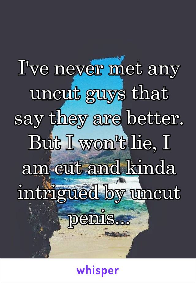 I've never met any uncut guys that say they are better. But I won't lie, I am cut and kinda intrigued by uncut penis...