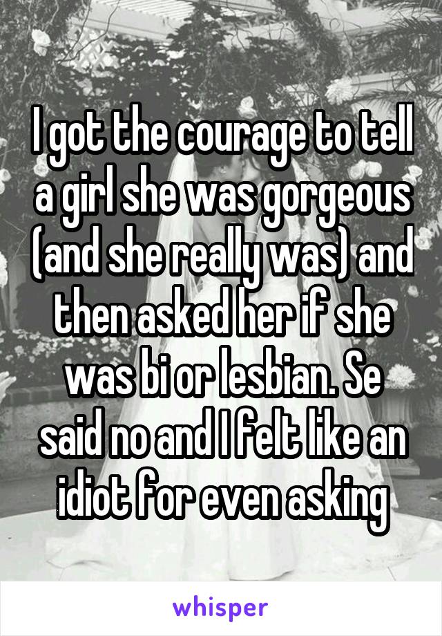 I got the courage to tell a girl she was gorgeous (and she really was) and then asked her if she was bi or lesbian. Se said no and I felt like an idiot for even asking