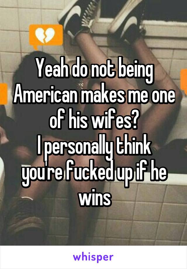 Yeah do not being American makes me one of his wifes?
I personally think you're fucked up if he wins