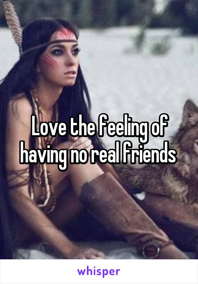Love the feeling of having no real friends 