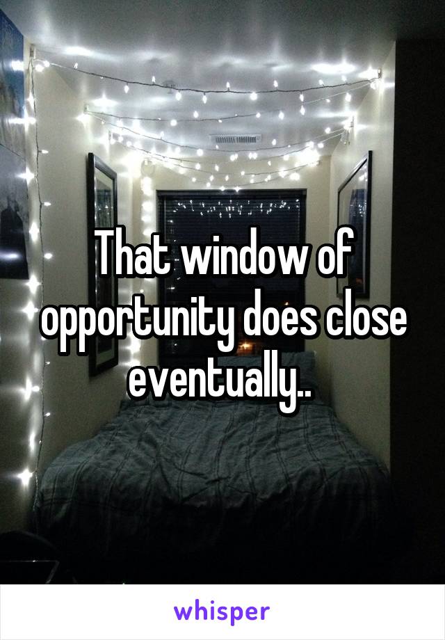 That window of opportunity does close eventually.. 