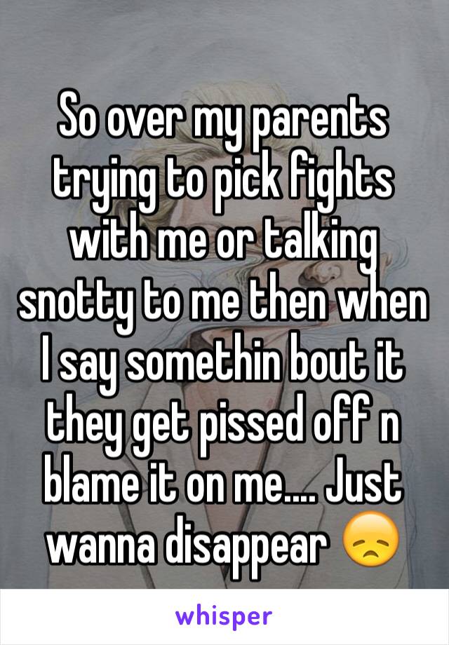 So over my parents trying to pick fights with me or talking snotty to me then when I say somethin bout it they get pissed off n blame it on me.... Just wanna disappear 😞