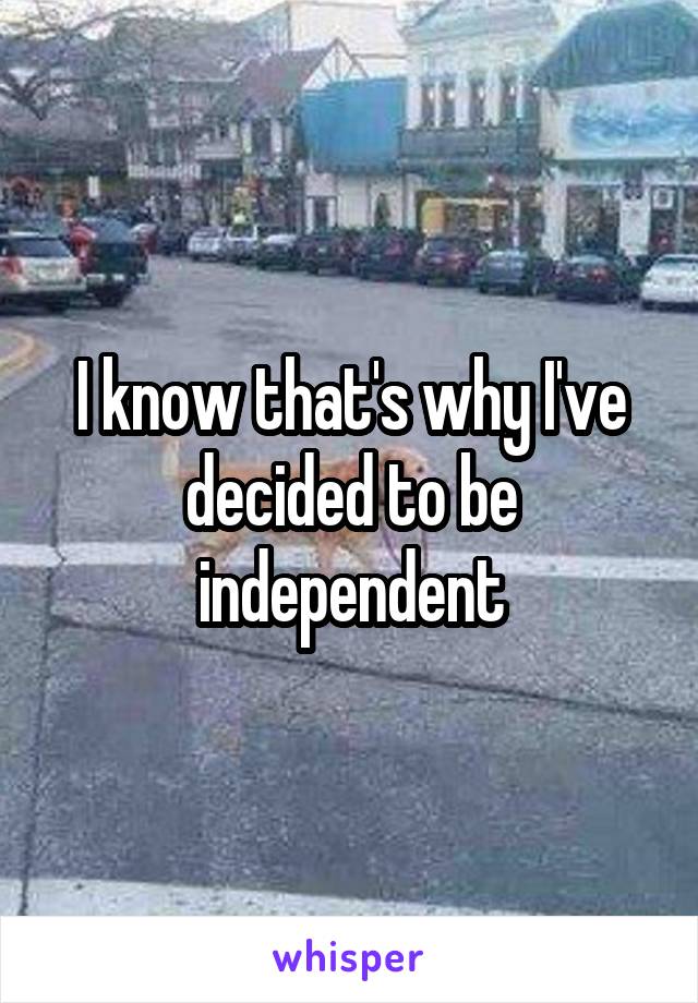 I know that's why I've decided to be independent