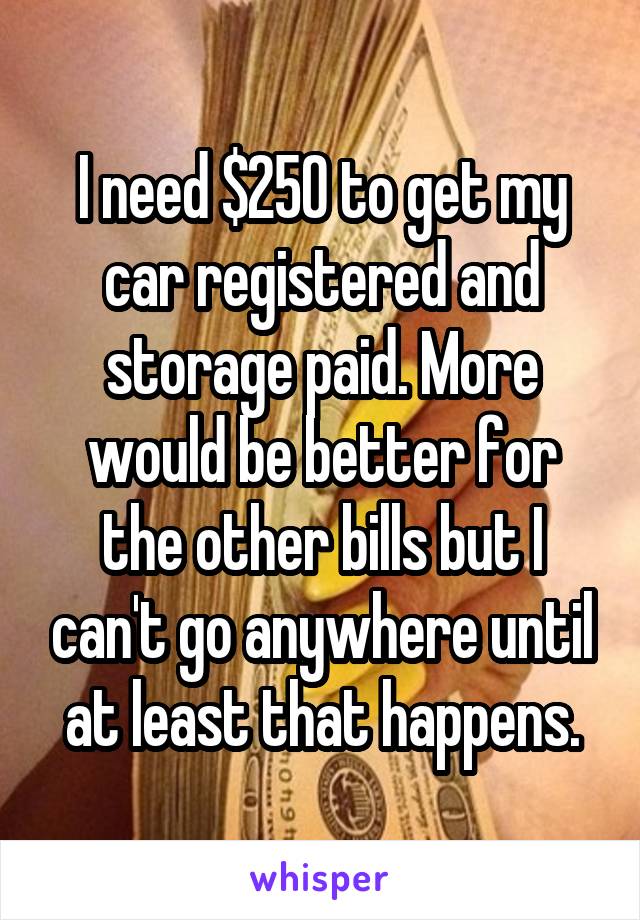 I need $250 to get my car registered and storage paid. More would be better for the other bills but I can't go anywhere until at least that happens.