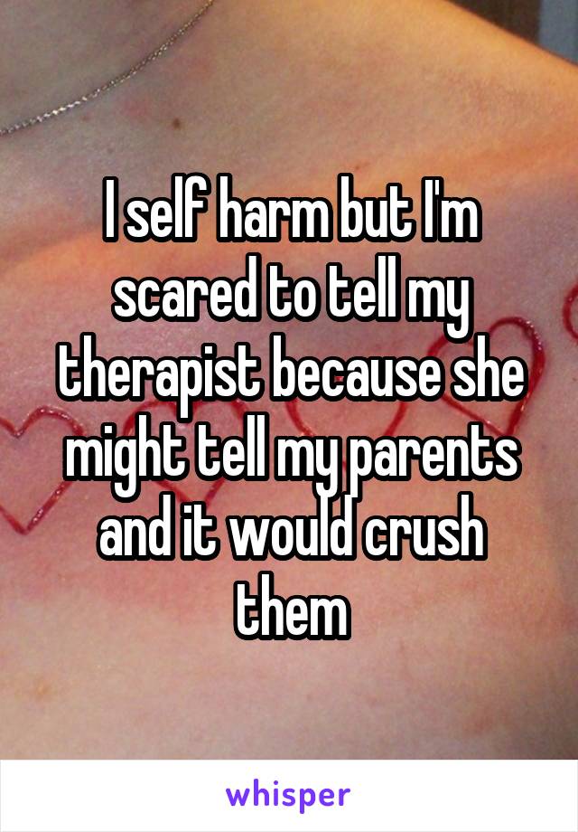 I self harm but I'm scared to tell my therapist because she might tell my parents and it would crush them