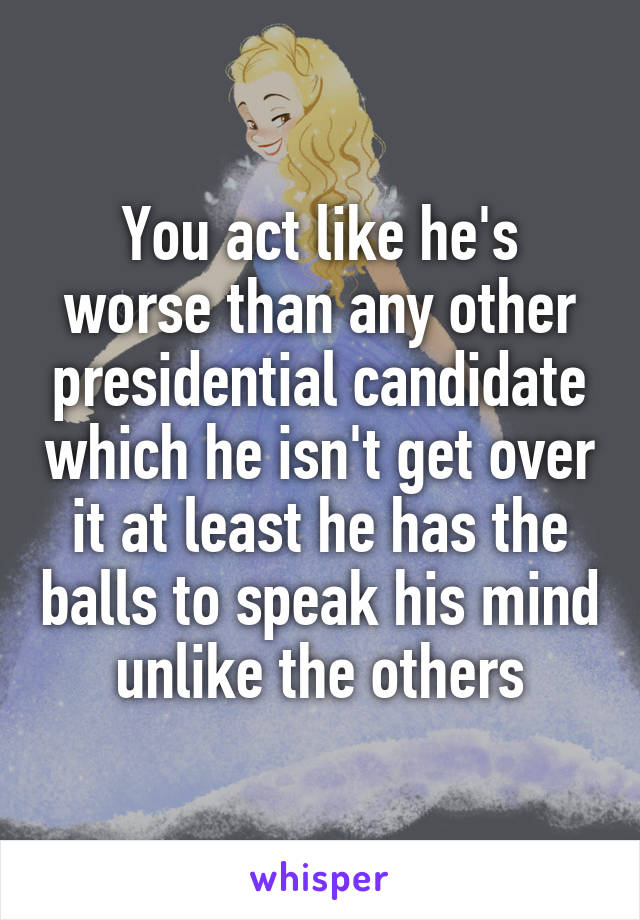 You act like he's worse than any other presidential candidate which he isn't get over it at least he has the balls to speak his mind unlike the others