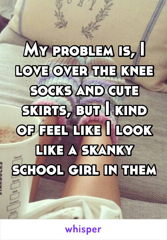 My problem is, I love over the knee socks and cute skirts, but I kind of feel like I look like a skanky school girl in them 
