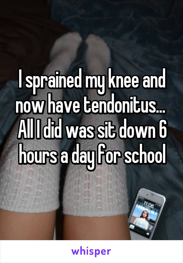I sprained my knee and now have tendonitus... 
All I did was sit down 6 hours a day for school
