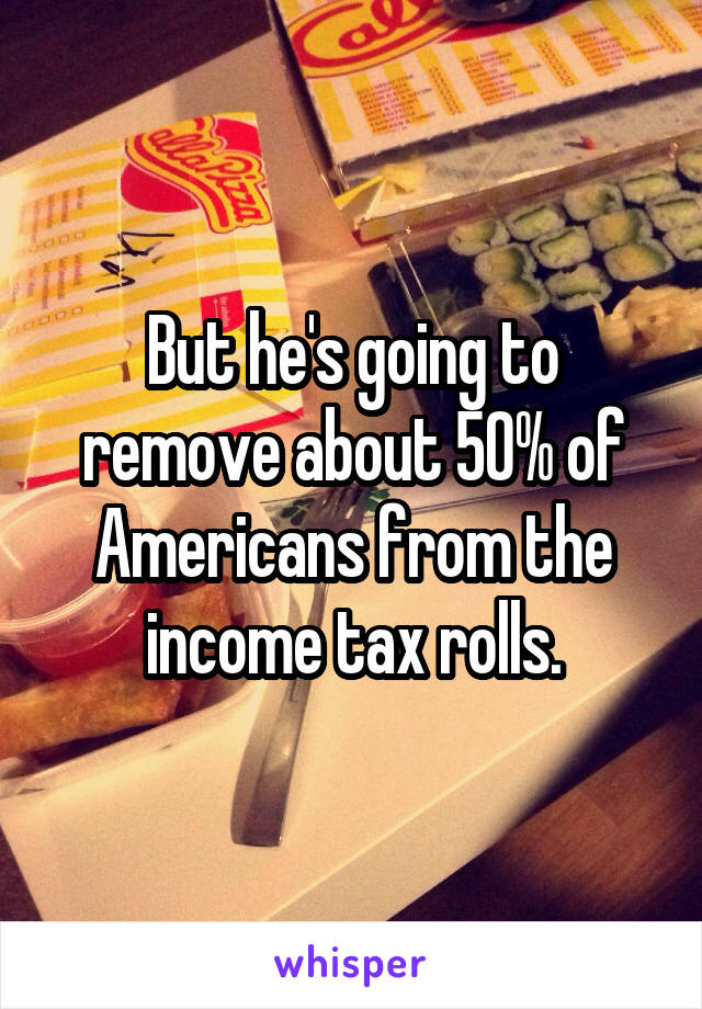 But he's going to remove about 50% of Americans from the income tax rolls.