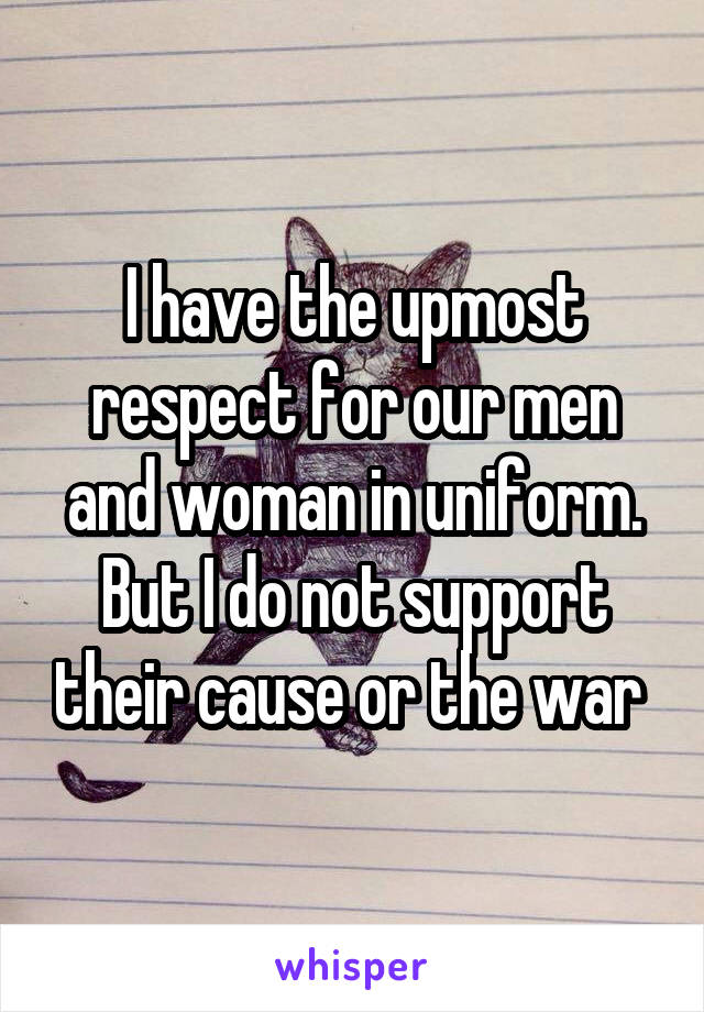 I have the upmost respect for our men and woman in uniform. But I do not support their cause or the war 