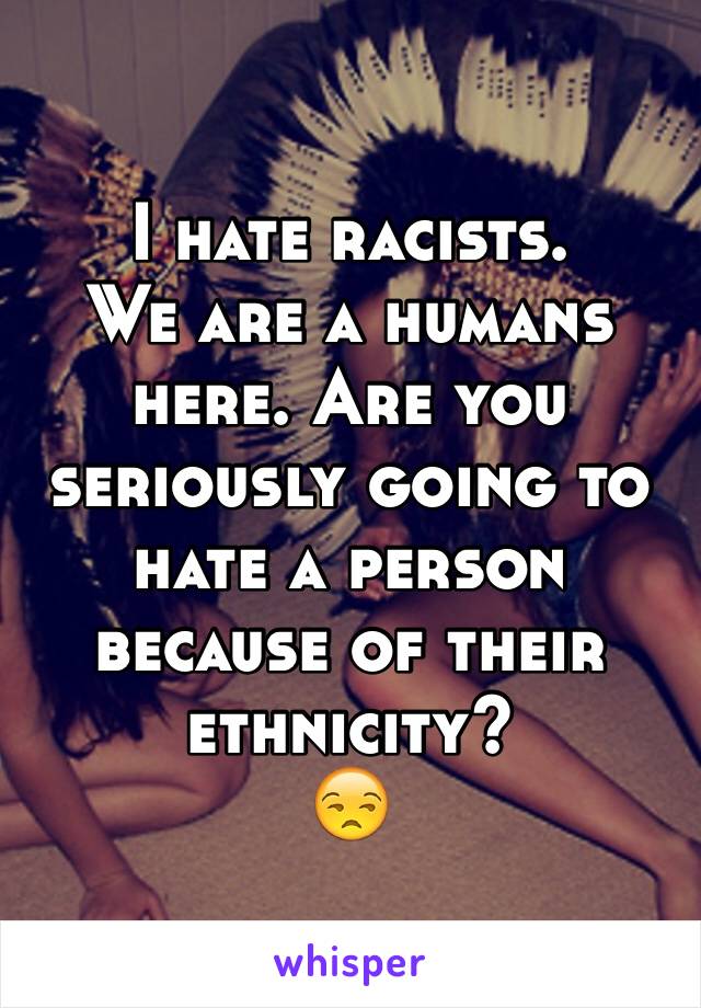 I hate racists.
We are a humans here. Are you seriously going to hate a person because of their ethnicity?
😒