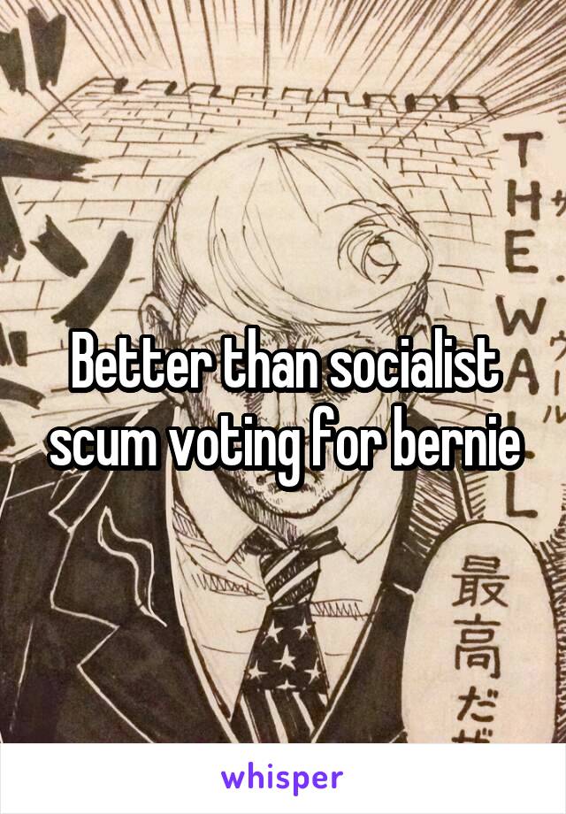 Better than socialist scum voting for bernie