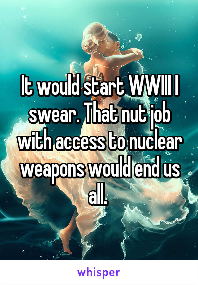 It would start WWIII I swear. That nut job with access to nuclear weapons would end us all. 