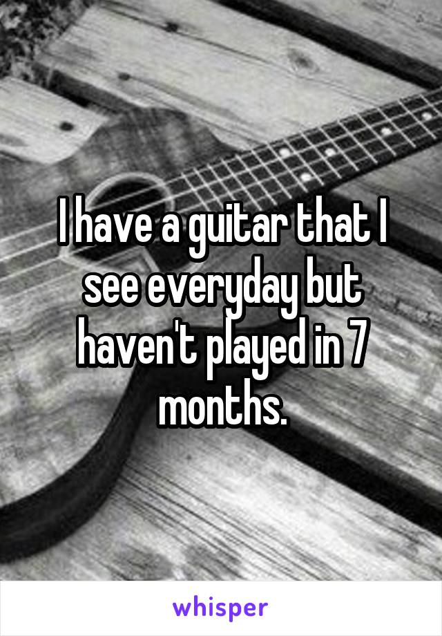 I have a guitar that I see everyday but haven't played in 7 months.