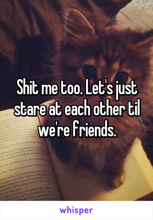 Shit me too. Let's just stare at each other til we're friends.