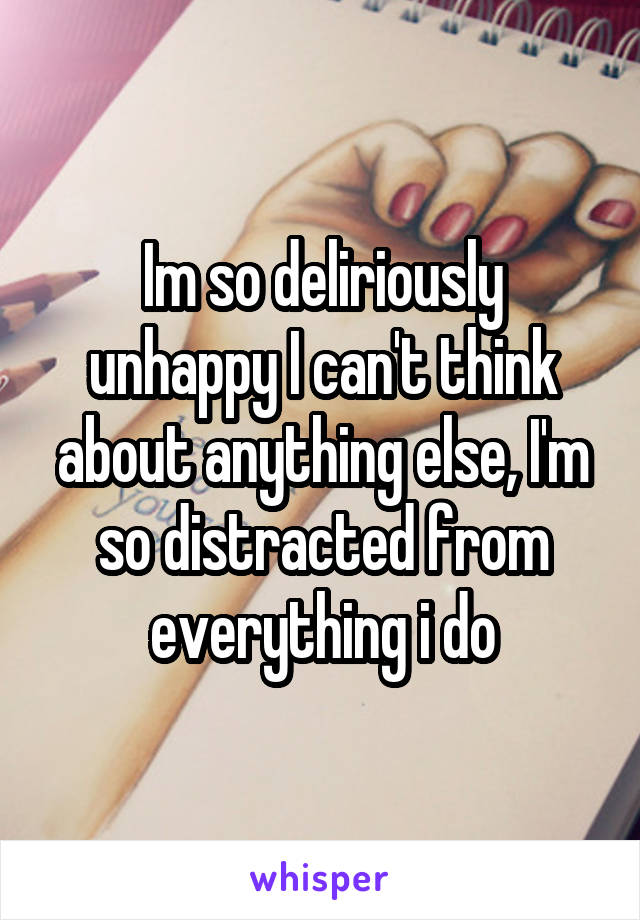 Im so deliriously unhappy I can't think about anything else, I'm so distracted from everything i do