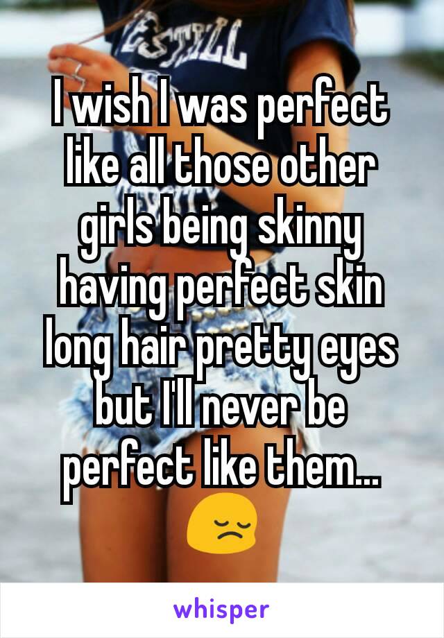 I wish I was perfect like all those other girls being skinny having perfect skin long hair pretty eyes but I'll never be perfect like them... 😔