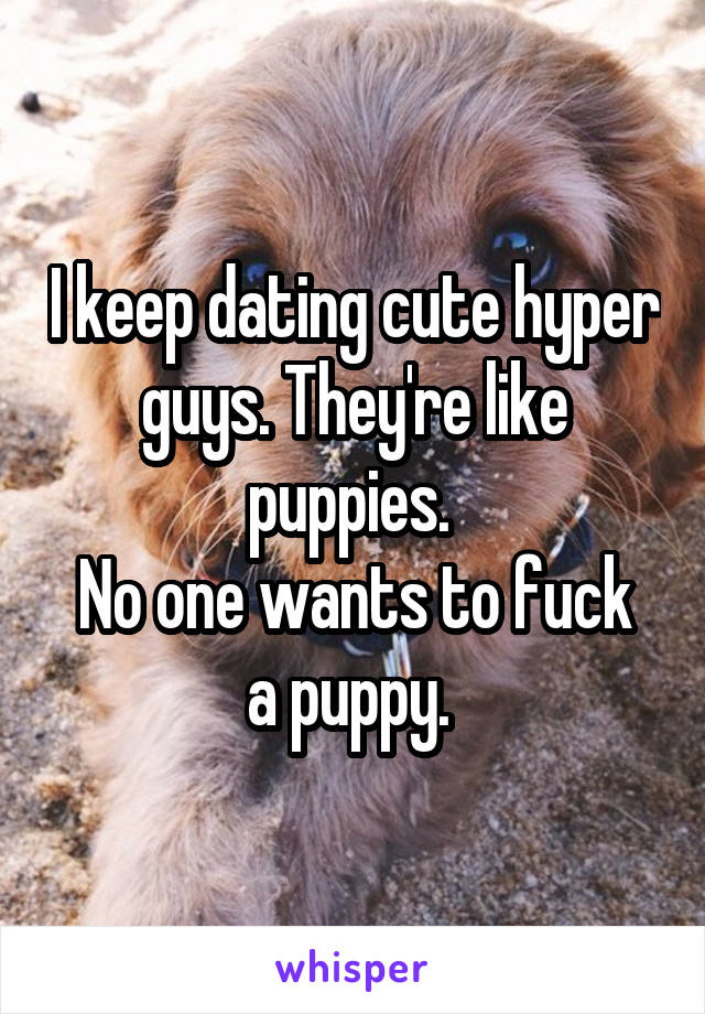 I keep dating cute hyper guys. They're like puppies. 
No one wants to fuck a puppy. 