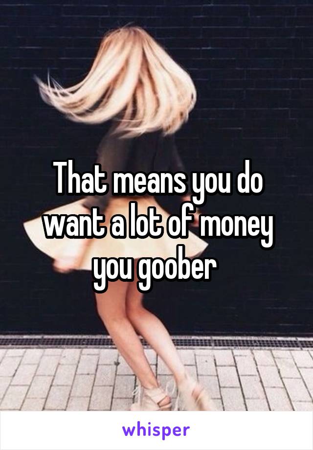 That means you do want a lot of money you goober 