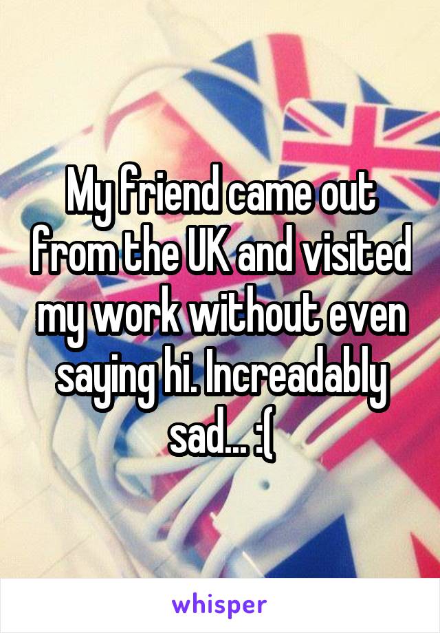 My friend came out from the UK and visited my work without even saying hi. Increadably sad... :(