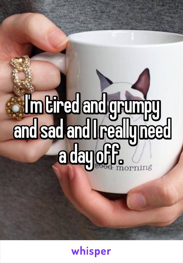 I'm tired and grumpy and sad and I really need a day off. 