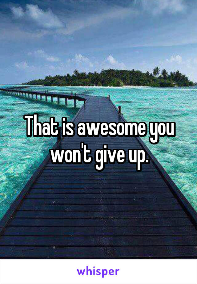 That is awesome you won't give up.