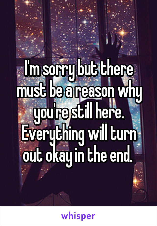 I'm sorry but there must be a reason why you're still here. Everything will turn out okay in the end. 