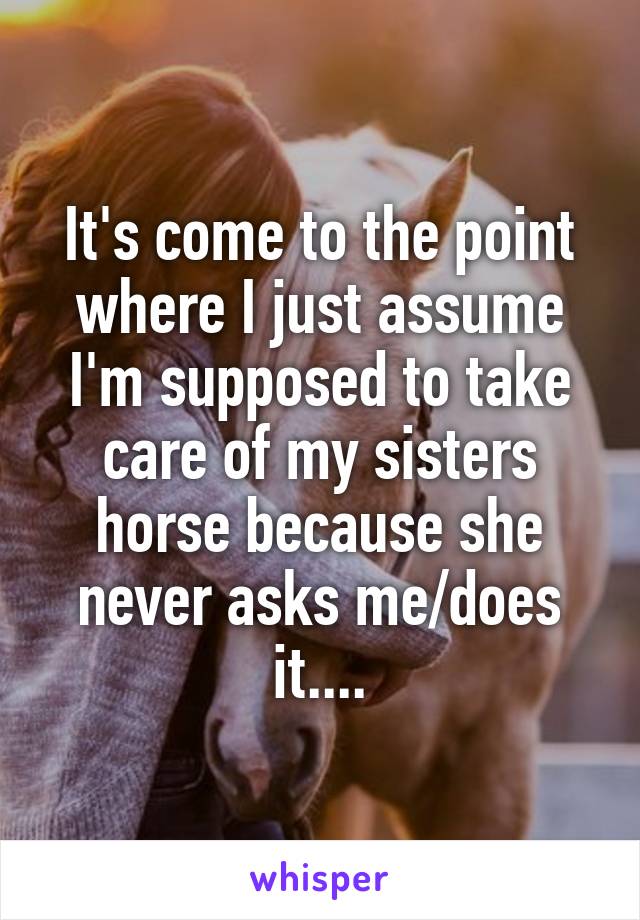It's come to the point where I just assume I'm supposed to take care of my sisters horse because she never asks me/does it....