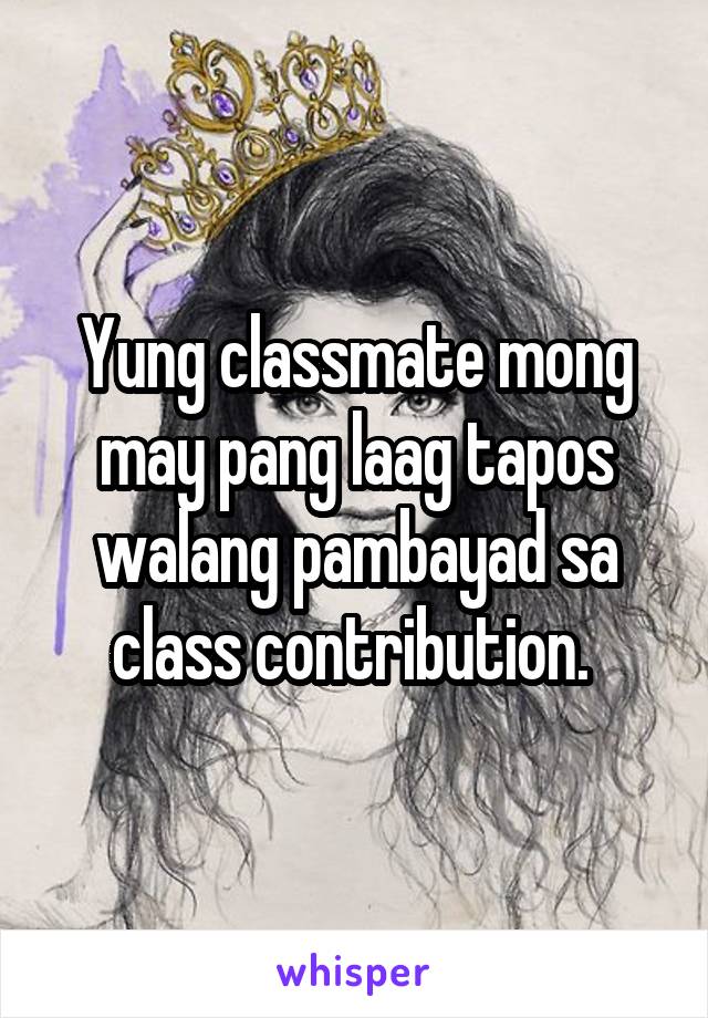 Yung classmate mong may pang laag tapos walang pambayad sa class contribution. 