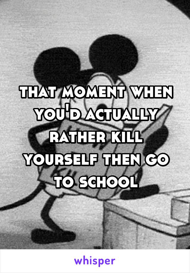 that moment when you'd actually rather kill yourself then go to school