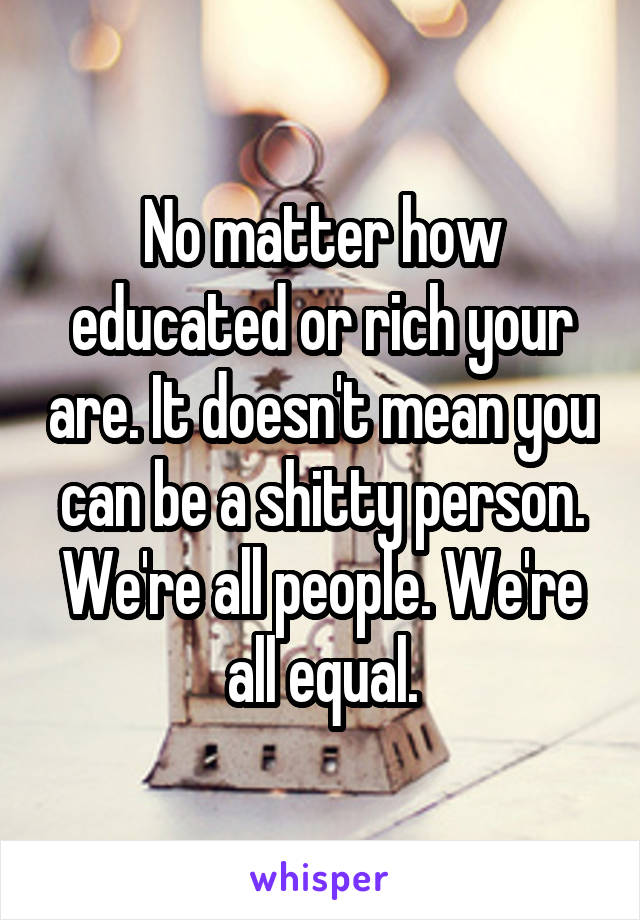 No matter how educated or rich your are. It doesn't mean you can be a shitty person. We're all people. We're all equal.